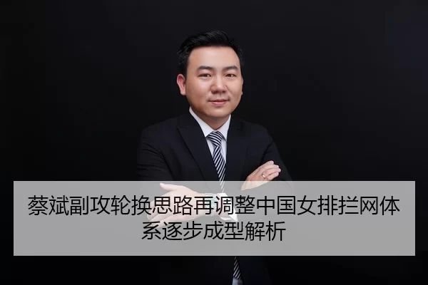 蔡斌副攻轮换思路再调整中国女排拦网体系逐步成型解析