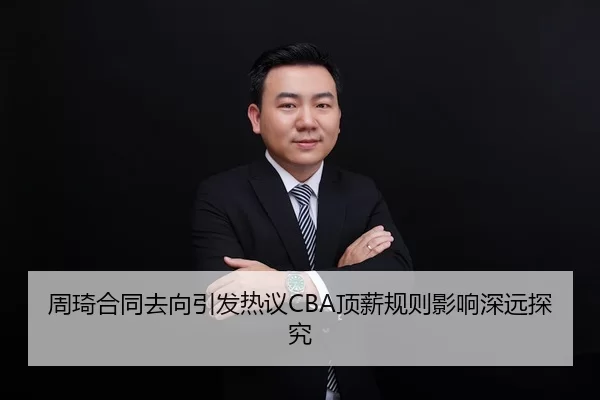 周琦合同去向引发热议CBA顶薪规则影响深远探究
