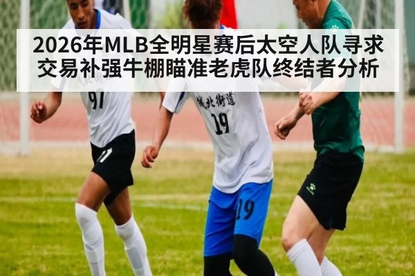 2026年MLB全明星赛后太空人队寻求交易补强牛棚瞄准老虎队终结者分析