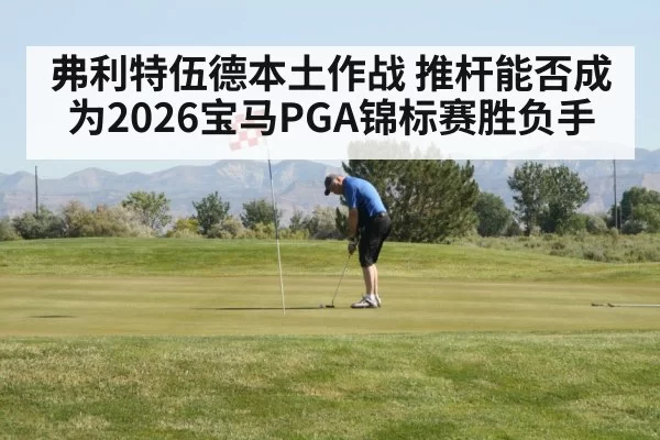 弗利特伍德本土作战 推杆能否成为2026宝马PGA锦标赛胜负手